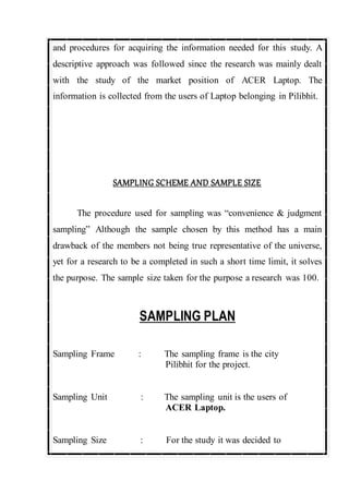 and procedures for acquiring the information needed for this study. A
descriptive approach was followed since the research was mainly dealt
with the study of the market position of ACER Laptop. The
information is collected from the users of Laptop belonging in Pilibhit.
SAMPLING SCHEME AND SAMPLE SIZE
The procedure used for sampling was “convenience & judgment
sampling” Although the sample chosen by this method has a main
drawback of the members not being true representative of the universe,
yet for a research to be a completed in such a short time limit, it solves
the purpose. The sample size taken for the purpose a research was 100.
SAMPLING PLAN
Sampling Frame : The sampling frame is the city
Pilibhit for the project.
Sampling Unit : The sampling unit is the users of
ACER Laptop.
Sampling Size : For the study it was decided to
 