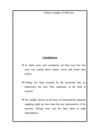 Collect a sample of 100 Users.
Limitations
 As whole users were considerate, yet there were few who
were very cynical about market survey and found them
useless.
 Finding has been revealed by the researches that are
enthusiastic but have little experience in the field of
research.
 The samples choose on the basis of convenience& judgment
sampling might not have been the true representative of the
universe. Though every care has been taken to make
representative.
 