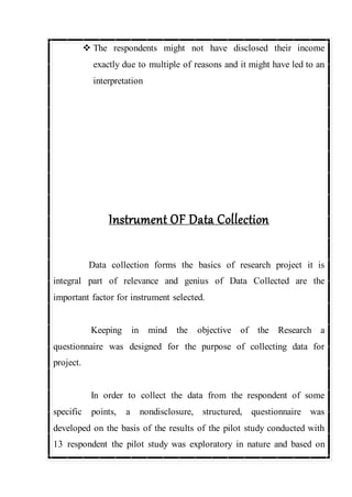  The respondents might not have disclosed their income
exactly due to multiple of reasons and it might have led to an
interpretation
Instrument OF Data Collection
Data collection forms the basics of research project it is
integral part of relevance and genius of Data Collected are the
important factor for instrument selected.
Keeping in mind the objective of the Research a
questionnaire was designed for the purpose of collecting data for
project.
In order to collect the data from the respondent of some
specific points, a nondisclosure, structured, questionnaire was
developed on the basis of the results of the pilot study conducted with
13 respondent the pilot study was exploratory in nature and based on
 