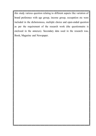 this study various question relating to different aspects like variation of
brand preference with age group, income group, occupation etc were
included in the dichotomous, multiple choice and open-ended question
as per the requirement of the research work (the questionnaire is
enclosed in the annexes). Secondary data used in the research was,
Book, Magazine and Newspaper.
 