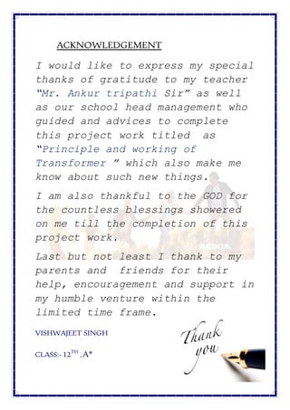 ACKNOWLEDGEMENT
I would like to express my special
thanks of gratitude to my teacher
“Mr. Ankur tripathi Sir” as well
as our school head management who
guided and advices to complete
this project work titled as
“Principle and working of
Transformer ” which also make me
know about such new things.
I am also thankful to the GOD for
the countless blessings showered
on me till the completion of this
project work.
Last but not least I thank to my
parents and friends for their
help, encouragement and support in
my humble venture within the
limited time frame.
VISHWAJEET SINGH
CLASS:- 12TH
,A*
 