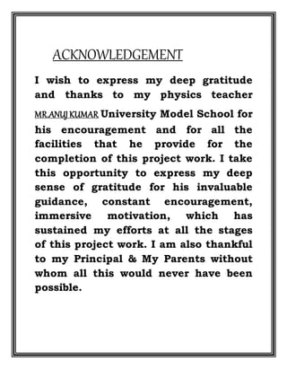 ACKNOWLEDGEMENT
I wish to express my deep gratitude
and thanks to my physics teacher
MR.ANUJ KUMAR University Model School for
his encouragement and for all the
facilities that he provide for the
completion of this project work. I take
this opportunity to express my deep
sense of gratitude for his invaluable
guidance, constant encouragement,
immersive motivation, which has
sustained my efforts at all the stages
of this project work. I am also thankful
to my Principal & My Parents without
whom all this would never have been
possible.
 