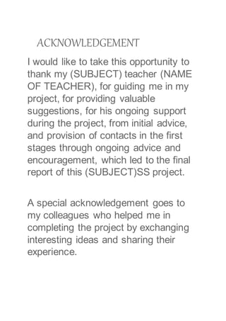ACKNOWLEDGEMENT
I would like to take this opportunity to
thank my (SUBJECT) teacher (NAME
OF TEACHER), for guiding me in my
project, for providing valuable
suggestions, for his ongoing support
during the project, from initial advice,
and provision of contacts in the first
stages through ongoing advice and
encouragement, which led to the final
report of this (SUBJECT)SS project.
A special acknowledgement goes to
my colleagues who helped me in
completing the project by exchanging
interesting ideas and sharing their
experience.
 