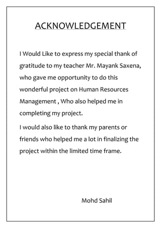 ACKNOWLEDGEMENT
I Would Like to express my special thank of
gratitude to my teacher Mr. Mayank Saxena,
who gave me opportunity to do this
wonderful project on Human Resources
Management , Who also helped me in
completing my project.
I would also like to thank my parents or
friends who helped me a lot in finalizing the
project within the limited time frame.
Mohd Sahil
 