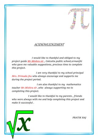 ACKNOWLEDGEMENT
I would like to thankful and obliged to my
project guide Mr.Mishra sir , Calcutta public school,ormanjhi
who gave me valuable suggestions, precious time to complete
this project.
I am very thankful to my school principal
Mrs. Primada jha who always encourage and supports me
during the project period.
I am also thankful to my mathematics
teacher Mr.Mishra sir ,who always supporting me to
completing this project.
I would like to thankful to my parents , friends
who were always with me and help completing this project and
make it successful .
PRATIK RAJ
 