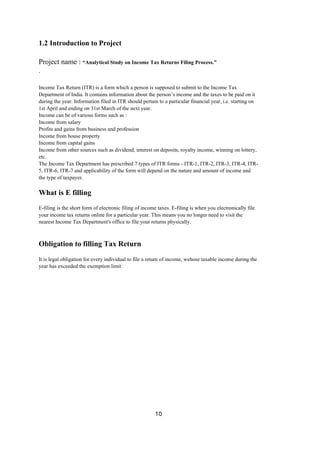 10
1.2 Introduction to Project
Project name : “Analytical Study on Income Tax Returns Filing Process.”
.
Income Tax Return (ITR) is a form which a person is supposed to submit to the Income Tax
Department of India. It contains information about the person’s income and the taxes to be paid on it
during the year. Information filed in ITR should pertain to a particular financial year, i.e. starting on
1st April and ending on 31st March of the next year.
Income can be of various forms such as :
Income from salary
Profits and gains from business and profession
Income from house property
Income from capital gains
Income from other sources such as dividend, interest on deposits, royalty income, winning on lottery,
etc.
The Income Tax Department has prescribed 7 types of ITR forms - ITR-1, ITR-2, ITR-3, ITR-4, ITR-
5, ITR-6, ITR-7 and applicability of the form will depend on the nature and amount of income and
the type of taxpayer.
What is E filling
E-filing is the short form of electronic filing of income taxes. E-filing is when you electronically file
your income tax returns online for a particular year. This means you no longer need to visit the
nearest Income Tax Department's office to file your returns physically.
Obligation to filling Tax Return
It is legal obligation for every individual to file a return of income, wehose taxable income during the
year has exceeded the exemption limit
 