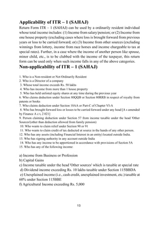 13
Applicability of ITR – 1 (SAHAJ)
Return Form ITR – 1 (SAHAJ) can be used by a ordinarily resident individual
whose total income includes: (1) Income from salary/pension; or (2) Income from
one house property (excluding cases where loss is brought forward from previous
years or loss to be carried forward; or) (3) Income from other sources (excluding
winnings from lottery, income from race horses and income chargeable to tax at
special rates). Further, in a case where the income of another person like spouse,
minor child, etc., is to be clubbed with the income of the taxpayer, this return
form can be used only when such income falls in any of the above categories.
Non-applicability of ITR – 1 (SAHAJ)
1. Who is a Non-resident or Not Ordinarily Resident
2. Who is a Director of a company
3. Whose total income exceeds Rs. 50 lakhs
4. Who has income from more than 1 house property
5. Who has held unlisted equity shares at any time during the previous year
6. Who claims deduction under Section 80QQB or Section 80RRB in respect of royalty from
patents or books
7. Who claims deduction under Section 10AA or Part-C of Chapter VI-A
8. Who has brought forward loss or losses to be carried forward under any head [A s amended
by Finance A c t, 2 021]
9. Person claiming deduction under Section 57 from income taxable under the head 'Other
Sources'(other than deduction allowed from family pension)
10. Who wants to claim relief under Section 90 or 91
11. Who wants to claim credit of tax deducted at source in the hands of any other person.
12. Who has any assets (including Financial Interest in an entity) located outside India.
13. Who has signing authority in any account outside India
14. Who has any income to be apportioned in accordance with provisions of Section 5A
15. Who has any of the following income:
a) Income from Business or Profession
b) Capital Gains
c) Income taxable under the head 'Other sources' which is taxable at special rate
d) Dividend income exceeding Rs. 10 lakhs taxable under Section 115BBDA
e) Unexplained income (i.e., cash credit, unexplained investment, etc.) taxable at
60% under Section 115BBE
f) Agricultural Income exceeding Rs. 5,000
 
