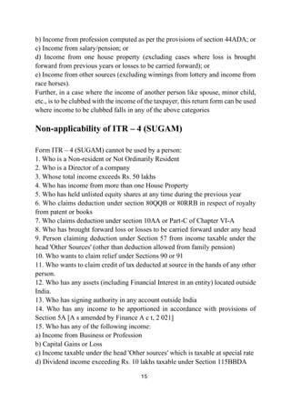 15
b) Income from profession computed as per the provisions of section 44ADA; or
c) Income from salary/pension; or
d) Income from one house property (excluding cases where loss is brought
forward from previous years or losses to be carried forward); or
e) Income from other sources (excluding winnings from lottery and income from
race horses).
Further, in a case where the income of another person like spouse, minor child,
etc., is to be clubbed with the income of the taxpayer, this return form can be used
where income to be clubbed falls in any of the above categories
Non-applicability of ITR – 4 (SUGAM)
Form ITR – 4 (SUGAM) cannot be used by a person:
1. Who is a Non-resident or Not Ordinarily Resident
2. Who is a Director of a company
3. Whose total income exceeds Rs. 50 lakhs
4. Who has income from more than one House Property
5. Who has held unlisted equity shares at any time during the previous year
6. Who claims deduction under section 80QQB or 80RRB in respect of royalty
from patent or books
7. Who claims deduction under section 10AA or Part-C of Chapter VI-A
8. Who has brought forward loss or losses to be carried forward under any head
9. Person claiming deduction under Section 57 from income taxable under the
head 'Other Sources' (other than deduction allowed from family pension)
10. Who wants to claim relief under Sections 90 or 91
11. Who wants to claim credit of tax deducted at source in the hands of any other
person.
12. Who has any assets (including Financial Interest in an entity) located outside
India.
13. Who has signing authority in any account outside India
14. Who has any income to be apportioned in accordance with provisions of
Section 5A [A s amended by Finance A c t, 2 021]
15. Who has any of the following income:
a) Income from Business or Profession
b) Capital Gains or Loss
c) Income taxable under the head 'Other sources' which is taxable at special rate
d) Dividend income exceeding Rs. 10 lakhs taxable under Section 115BBDA
 