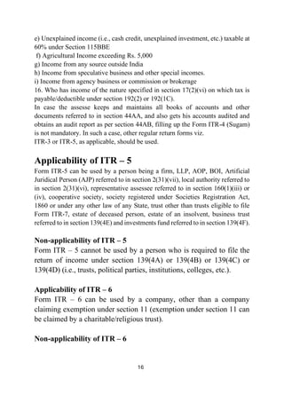 16
e) Unexplained income (i.e., cash credit, unexplained investment, etc.) taxable at
60% under Section 115BBE
f) Agricultural Income exceeding Rs. 5,000
g) Income from any source outside India
h) Income from speculative business and other special incomes.
i) Income from agency business or commission or brokerage
16. Who has income of the nature specified in section 17(2)(vi) on which tax is
payable/deductible under section 192(2) or 192(1C).
In case the assesse keeps and maintains all books of accounts and other
documents referred to in section 44AA, and also gets his accounts audited and
obtains an audit report as per section 44AB, filling up the Form ITR-4 (Sugam)
is not mandatory. In such a case, other regular return forms viz.
ITR-3 or ITR-5, as applicable, should be used.
Applicability of ITR – 5
Form ITR-5 can be used by a person being a firm, LLP, AOP, BOI, Artificial
Juridical Person (AJP) referred to in section 2(31)(vii), local authority referred to
in section 2(31)(vi), representative assessee referred to in section 160(1)(iii) or
(iv), cooperative society, society registered under Societies Registration Act,
1860 or under any other law of any State, trust other than trusts eligible to file
Form ITR-7, estate of deceased person, estate of an insolvent, business trust
referred to in section 139(4E) and investments fund referred to in section 139(4F).
Non-applicability of ITR – 5
Form ITR – 5 cannot be used by a person who is required to file the
return of income under section 139(4A) or 139(4B) or 139(4C) or
139(4D) (i.e., trusts, political parties, institutions, colleges, etc.).
Applicability of ITR – 6
Form ITR – 6 can be used by a company, other than a company
claiming exemption under section 11 (exemption under section 11 can
be claimed by a charitable/religious trust).
Non-applicability of ITR – 6
 