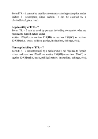 17
Form ITR – 6 cannot be used by a company claiming exemption under
section 11 (exemption under section 11 can be claimed by a
charitable/religious trust).
Applicability of ITR – 7
Form ITR – 7 can be used by persons including companies who are
required to furnish return under
section 139(4A) or section 139(4B) or section 139(4C) or section
139(4D) (i.e., trusts, political parties, institutions, colleges, etc.).
Non-applicability of ITR – 7
Form ITR – 7 cannot be used by a person who is not required to furnish
return under section 139(4A) or section 139(4B) or section 139(4C) or
section 139(4D) (i.e., trusts, political parties, institutions, colleges, etc.).
 