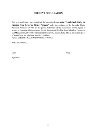 2
STUDENT DECLARATION
This is to certify that I have completed the Internship Project titled “Analytical Study on
Income Tax Returns Filing Process” under the guidance of Dr Priyanka Dhote,
Assistant Professor-DYPIU, for the partial fulfillment of the requirement of the degree of
Master in Business Administration- Digital Business (MBA-DB) from School of Commerce
and Management, D Y Patil International University, Akurdi, Pune. This is an original piece
of work I have not submitted it earlier elsewhere.
Name: ABHIJEET NAGNATHRAO MATHWALE.
PRN: 20230305023.
Date: Place:
Signature:
 
