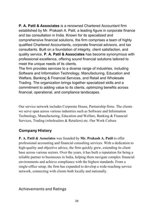 28
P. A. Patil & Associates is a renowned Chartered Accountant firm
established by Mr. Prakash A. Patil, a leading figure in corporate finance
and tax consultation in India. Known for its specialized and
comprehensive financial solutions, the firm comprises a team of highly
qualified Chartered Accountants, corporate financial advisors, and tax
consultants. Built on a foundation of integrity, client satisfaction, and
quality service, P. A. Patil & Associates has become synonymous with
professional excellence, offering sound financial solutions tailored to
meet the unique needs of its clients.
The firm provides services to a diverse range of industries, including
Software and Information Technology, Manufacturing, Education and
Welfare, Banking & Financial Services, and Retail and Wholesale
Trading. The organization brings together specialized skills and a
commitment to adding value to its clients, optimizing benefits across
financial, operational, and compliance landscapes.
Our service network includes Corporate House, Partnership firms. The clients
we serve span across various industries such as Software and Information
Technology, Manufacturing, Education and Welfare, Banking & Financial
Services, Trading (wholesalers & Retailers) etc. Our Work Culture
Company History
P. A. Patil & Associates was founded by Mr. Prakash A. Patil to offer
professional accounting and financial consulting services. With a dedication to
high-quality and objective advice, the firm quickly grew, extending its client
base across various sectors. Over the years, it has built a reputation for being a
reliable partner to businesses in India, helping them navigate complex financial
environments and achieve compliance with the highest standards. From a
single-office setup, the firm has expanded to develop a wide-reaching service
network, connecting with clients both locally and nationally.
Achievements and Ratings
 