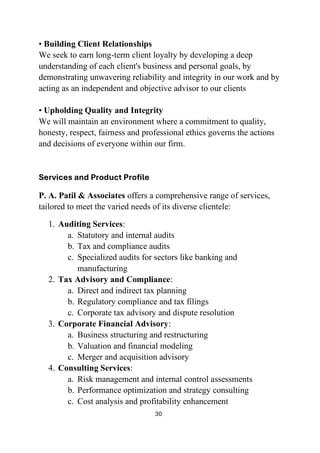 30
• Building Client Relationships
We seek to earn long-term client loyalty by developing a deep
understanding of each client's business and personal goals, by
demonstrating unwavering reliability and integrity in our work and by
acting as an independent and objective advisor to our clients
• Upholding Quality and Integrity
We will maintain an environment where a commitment to quality,
honesty, respect, fairness and professional ethics governs the actions
and decisions of everyone within our firm.
Services and Product Profile
P. A. Patil & Associates offers a comprehensive range of services,
tailored to meet the varied needs of its diverse clientele:
1. Auditing Services:
a. Statutory and internal audits
b. Tax and compliance audits
c. Specialized audits for sectors like banking and
manufacturing
2. Tax Advisory and Compliance:
a. Direct and indirect tax planning
b. Regulatory compliance and tax filings
c. Corporate tax advisory and dispute resolution
3. Corporate Financial Advisory:
a. Business structuring and restructuring
b. Valuation and financial modeling
c. Merger and acquisition advisory
4. Consulting Services:
a. Risk management and internal control assessments
b. Performance optimization and strategy consulting
c. Cost analysis and profitability enhancement
 