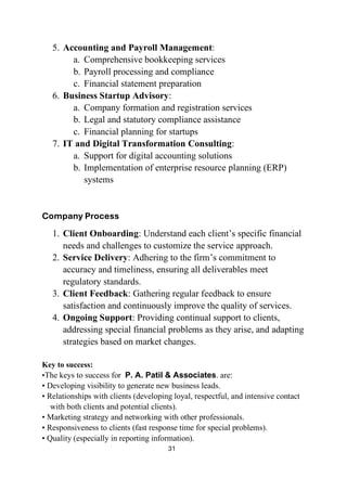 31
5. Accounting and Payroll Management:
a. Comprehensive bookkeeping services
b. Payroll processing and compliance
c. Financial statement preparation
6. Business Startup Advisory:
a. Company formation and registration services
b. Legal and statutory compliance assistance
c. Financial planning for startups
7. IT and Digital Transformation Consulting:
a. Support for digital accounting solutions
b. Implementation of enterprise resource planning (ERP)
systems
Company Process
1. Client Onboarding: Understand each client’s specific financial
needs and challenges to customize the service approach.
2. Service Delivery: Adhering to the firm’s commitment to
accuracy and timeliness, ensuring all deliverables meet
regulatory standards.
3. Client Feedback: Gathering regular feedback to ensure
satisfaction and continuously improve the quality of services.
4. Ongoing Support: Providing continual support to clients,
addressing special financial problems as they arise, and adapting
strategies based on market changes.
Key to success:
•The keys to success for P. A. Patil & Associates. are:
• Developing visibility to generate new business leads.
• Relationships with clients (developing loyal, respectful, and intensive contact
with both clients and potential clients).
• Marketing strategy and networking with other professionals.
• Responsiveness to clients (fast response time for special problems).
• Quality (especially in reporting information).
 