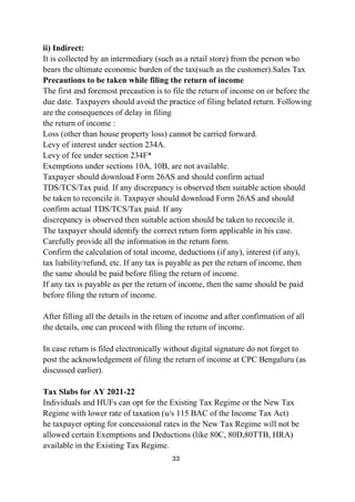 33
ii) Indirect:
It is collected by an intermediary (such as a retail store) from the person who
bears the ultimate economic burden of the tax(such as the customer).Sales Tax
Precautions to be taken while filing the return of income
The first and foremost precaution is to file the return of income on or before the
due date. Taxpayers should avoid the practice of filing belated return. Following
are the consequences of delay in filing
the return of income :
Loss (other than house property loss) cannot be carried forward.
Levy of interest under section 234A.
Levy of fee under section 234F*
Exemptions under sections 10A, 10B, are not available.
Taxpayer should download Form 26AS and should confirm actual
TDS/TCS/Tax paid. If any discrepancy is observed then suitable action should
be taken to reconcile it. Taxpayer should download Form 26AS and should
confirm actual TDS/TCS/Tax paid. If any
discrepancy is observed then suitable action should be taken to reconcile it.
The taxpayer should identify the correct return form applicable in his case.
Carefully provide all the information in the return form.
Confirm the calculation of total income, deductions (if any), interest (if any),
tax liability/refund, etc. If any tax is payable as per the return of income, then
the same should be paid before filing the return of income.
If any tax is payable as per the return of income, then the same should be paid
before filing the return of income.
After filling all the details in the return of income and after confirmation of all
the details, one can proceed with filing the return of income.
In case return is filed electronically without digital signature do not forget to
post the acknowledgement of filing the return of income at CPC Bengaluru (as
discussed earlier).
Tax Slabs for AY 2021-22
Individuals and HUFs can opt for the Existing Tax Regime or the New Tax
Regime with lower rate of taxation (u/s 115 BAC of the Income Tax Act)
he taxpayer opting for concessional rates in the New Tax Regime will not be
allowed certain Exemptions and Deductions (like 80C, 80D,80TTB, HRA)
available in the Existing Tax Regime.
 