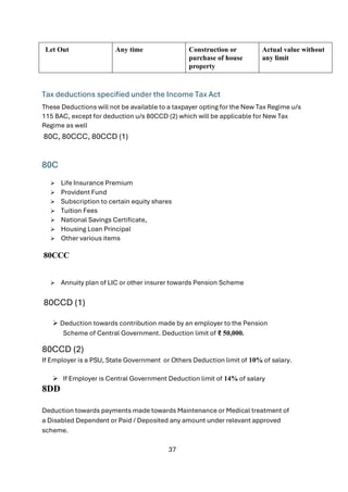 37
Let Out Any time Construction or
purchase of house
property
Actual value without
any limit
Tax deductions specified under the Income Tax Act
These Deductions will not be available to a taxpayer opting for the New Tax Regime u/s
115 BAC, except for deduction u/s 80CCD (2) which will be applicable for New Tax
Regime as well
80C, 80CCC, 80CCD (1)
80C
➢ Life Insurance Premium
➢ Provident Fund
➢ Subscription to certain equity shares
➢ Tuition Fees
➢ National Savings Certificate,
➢ Housing Loan Principal
➢ Other various items
80CCC
➢ Annuity plan of LIC or other insurer towards Pension Scheme
80CCD (1)
➢ Deduction towards contribution made by an employer to the Pension
Scheme of Central Government. Deduction limit of ₹ 50,000.
80CCD (2)
If Employer is a PSU, State Government or Others Deduction limit of 10% of salary.
➢ If Employer is Central Government Deduction limit of 14% of salary
8DD
Deduction towards payments made towards Maintenance or Medical treatment of
a Disabled Dependent or Paid / Deposited any amount under relevant approved
scheme.
 