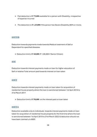 38
➢ Flat deduction of ₹ 75,000 available for a person with Disability, irrespective
of expense incurred
➢ The deduction is ₹ 1,25,000 if the person has Severe Disability (80% or more).
80DDB
Deduction towards payments made towards Medical treatment of Self or
Dependant for specified diseases
➢ Deduction limit of ₹ 40,000 (₹ 1,00,000 if Senior Citizen)
80E
Deduction towards interest payments made on loan for higher education of
Self or relative Total amount paid towards interest on loan taken
80EE
Deduction towards interest payments made on loan taken for acquisition of
residential house property where the loan is sanctioned between 1st April 2016 to
31st March 2017
➢ Deduction limit of ₹ 50,000 on the interest paid on loan taken
80EEA
Deduction available only to individuals towards interest payments made on loan
taken for acquisition of residential house property for the first time where the loan
is sanctioned between 1st April 2019 to 31st March 2022 & deduction should not
have been claimed u/s 80EE
 