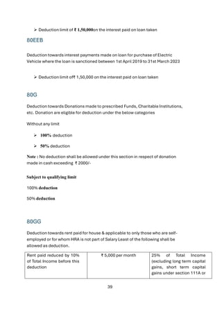 39
➢ Deduction limit of ₹ 1,50,000on the interest paid on loan taken
80EEB
Deduction towards interest payments made on loan for purchase of Electric
Vehicle where the loan is sanctioned between 1st April 2019 to 31st March 2023
➢ Deduction limit of₹ 1,50,000 on the interest paid on loan taken
80G
Deduction towards Donations made to prescribed Funds, Charitable Institutions,
etc. Donation are eligible for deduction under the below categories
Without any limit
➢ 100% deduction
➢ 50% deduction
Note : No deduction shall be allowed under this section in respect of donation
made in cash exceeding ₹ 2000/-
Subject to qualifying limit
100% deduction
50% deduction
80GG
Deduction towards rent paid for house & applicable to only those who are self-
employed or for whom HRA is not part of Salary Least of the following shall be
allowed as deduction.
Rent paid reduced by 10%
of Total Income before this
deduction
₹ 5,000 per month 25% of Total Income
(excluding long term capital
gains, short term capital
gains under section 111A or
 