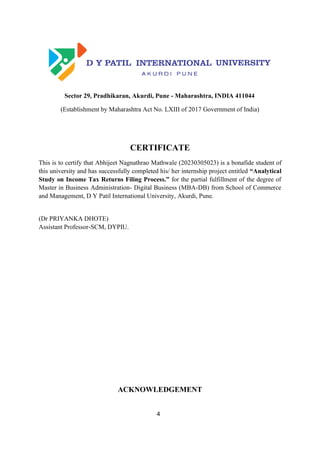 4
Sector 29, Pradhikaran, Akurdi, Pune - Maharashtra, INDIA 411044
(Establishment by Maharashtra Act No. LXIII of 2017 Government of India)
CERTIFICATE
This is to certify that Abhijeet Nagnathrao Mathwale (20230305023) is a bonafide student of
this university and has successfully completed his/ her internship project entitled “Analytical
Study on Income Tax Returns Filing Process.” for the partial fulfillment of the degree of
Master in Business Administration- Digital Business (MBA-DB) from School of Commerce
and Management, D Y Patil International University, Akurdi, Pune.
(Dr PRIYANKA DHOTE)
Assistant Professor-SCM, DYPIU.
ACKNOWLEDGEMENT
 