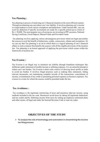 42
Tax Planning :
Tax planning is process of analyzing one’s financial situation in the most efficient manner.
Through tax planning one can reduce one’s tax liability. It involves planning one’s income
in a legal manner to avail various exemptions and deductions. Under Section 80C, one can
avail tax deduction if specific investments are made for a specific period up to a limit of
Rs 1, 50,000. The most popular ways of saving tax are investing in PPF accounts, National
Saving Certificate, Fixed Deposit, Mutual Funds and Provident Funds.
Tax planning involves applying various advantageous provisions which are legal and entitles
the assesse to avail the benefit of deductions, credits, concessions, rebates and exemptions. Or
we can say that Tax planning is an art in which there is a logical planning of one’s financial
affairs in such a manner that benefits the assesse with all the eligible provisions of the taxation
law. Tax planning is an honest approach of applying the provisions which comes within the
framework of taxation law.
Tax Evasion :
Tax Evasion is an illegal way to minimize tax liability through fraudulent techniques like
deliberate under-statement of taxable income or inflating expenses. It is an unlawful attempt to
reduce one’s tax burden. Tax Evasion is done with a motive of showing fewer profits in order
to avoid tax burden. It involves illegal practices such as making false statements, hiding
relevant documents, not maintaining complete records of the transactions, concealment of
income, overstatement of tax credit or presenting personal expenses as business expenses. Tax
evasion is a crime for which the assesse could be punished under the law.
Tax Avoidance :
Tax avoidance is the legitimate minimizing of taxes and maximize after-tax income, using
methods included in the tax code. Businesses avoid taxes by taking all legitimate deductions
and tax credits and by sheltering income from taxes by setting up employee retirement plans
and other means, all legal and under the Internal Revenue Code or state tax codes.
OBJECTIVES OF THE STUDY
➢ To analyse the role of technology and automation in streamlining the income
tax filing process
 