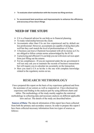 43
➢ To evaluate client satisfaction with the income tax filing services
➢ To recommend best practices and improvements to enhance the efficiency
and accuracy of tax return filings
NEED OF THE STUDY
➢ CA is a financial advisor he can help us in financial planning.
➢ To make relationship between the client.
➢ Accountants other than CAs are less experienced and by default are
less professional. However, accountants are capable of doing their jobs
well but they can't match the level of professionalism a CA has.
➢ A business can trust a Chartered Accountant with all its money as CAs
are obliged to follow certain norms acknowledged by the ICAI.
➢ A practicing and efficient CA can help you out with more services apart
from just filling out the returns.
➢ For tax compliances - If you are registered under the tax government it
will not only ask you to maintain the records of business transactions
but will require you to calculate tax accurately on the transaction.
➢ Here you need a CA as he/she is the one with complete knowledge
related to the regulatory norms on tax.
RESEARCH METHODOLOGY
I have prepared this report on the basis of my experience gathered and from
the assistance of our seniors as well as respected sir. I have disclosed my
experience and finding in the analysis part by using different charts and
tables. The methodology of the study mainly supplies the statistical
methodology in collecting data and necessary analysis on different applicable
laws and act. The details of the study are described below:
Sources of Data: The data & information of this report have been collected
from both the primary and secondary sources. In order to prepare this report I
have been collected necessary information from two types of sources as
follows:
 
