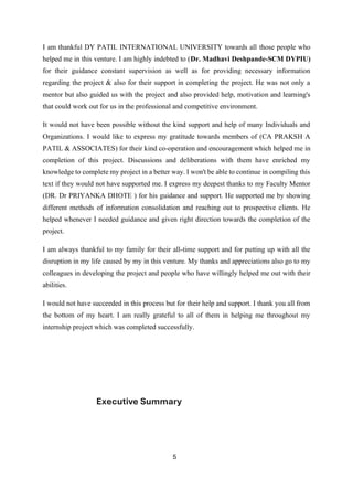 5
I am thankful DY PATIL INTERNATIONAL UNIVERSITY towards all those people who
helped me in this venture. I am highly indebted to (Dr. Madhavi Deshpande-SCM DYPIU)
for their guidance constant supervision as well as for providing necessary information
regarding the project & also for their support in completing the project. He was not only a
mentor but also guided us with the project and also provided help, motivation and learning's
that could work out for us in the professional and competitive environment.
It would not have been possible without the kind support and help of many Individuals and
Organizations. I would like to express my gratitude towards members of (CA PRAKSH A
PATIL & ASSOCIATES) for their kind co-operation and encouragement which helped me in
completion of this project. Discussions and deliberations with them have enriched my
knowledge to complete my project in a better way. I won't be able to continue in compiling this
text if they would not have supported me. I express my deepest thanks to my Faculty Mentor
(DR. Dr PRIYANKA DHOTE ) for his guidance and support. He supported me by showing
different methods of information consolidation and reaching out to prospective clients. He
helped whenever I needed guidance and given right direction towards the completion of the
project.
I am always thankful to my family for their all-time support and for putting up with all the
disruption in my life caused by my in this venture. My thanks and appreciations also go to my
colleagues in developing the project and people who have willingly helped me out with their
abilities.
I would not have succeeded in this process but for their help and support. I thank you all from
the bottom of my heart. I am really grateful to all of them in helping me throughout my
internship project which was completed successfully.
Executive Summary
 
