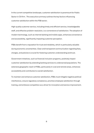 6
In the current competitive landscape, customer satisfaction is paramount for Public
Sector in CA firm . This executive summary outlines the key factors influencing
customer satisfaction within the PSB sector.
High-quality customer service, including timely and efficient service, knowledgeable
staff, and effective problem resolution, is a cornerstone of satisfaction. The adoption of
modern technology, such as internet banking and mobile apps, enhances convenience
and accessibility, significantly impacting customer perception.
PSBs benefit from a reputation for trust and reliability, which is particularly valuable
during economic uncertainties. Clear and transparent communication regarding fees,
charges, and policies is crucial for fostering customer understanding and trust.
Government initiatives, such as financial inclusion programs, positively impact
customer satisfaction by extending banking services to underserved populations. The
extensive geographic reach of PSBs, particularly in rural and remote areas, enhances
accessibility and contributes to overall satisfaction.
To maintain and enhance customer satisfaction, PSBs must mitigate negative political
interference, ensure regulatory compliance, prioritize employee satisfaction through
training, and embrace competition as a driver for innovation and service improvement.
 