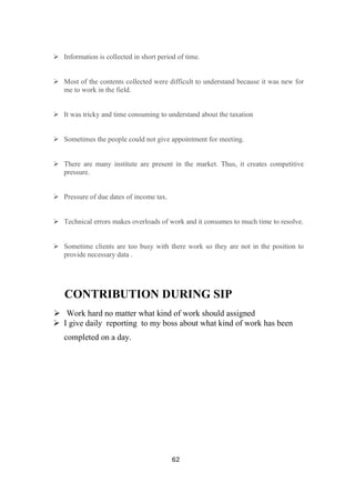 62
➢ Information is collected in short period of time.
➢ Most of the contents collected were difficult to understand because it was new for
me to work in the field.
➢ It was tricky and time consuming to understand about the taxation
➢ Sometimes the people could not give appointment for meeting.
➢ There are many institute are present in the market. Thus, it creates competitive
pressure.
➢ Pressure of due dates of income tax.
➢ Technical errors makes overloads of work and it consumes to much time to resolve.
➢ Sometime clients are too busy with there work so they are not in the position to
provide necessary data .
CONTRIBUTION DURING SIP
➢ Work hard no matter what kind of work should assigned
➢ I give daily reporting to my boss about what kind of work has been
completed on a day.
 