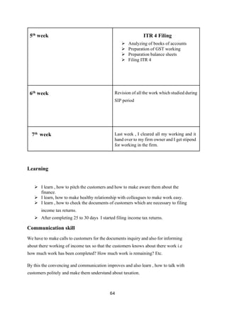 64
5th
week ITR 4 Filing
➢ Analyzing of books of accounts
➢ Preparation of GST working
➢ Preparation balance sheets
➢ Filing ITR 4
6th
week Revision of all the work which studied during
SIP period
7th
week Last week , I cleared all my working and it
hand over to my firm owner and I get stipend
for working in the firm.
Learning
➢ I learn , how to pitch the customers and how to make aware them about the
finance.
➢ I learn, how to make healthy relationship with colleagues to make work easy.
➢ I learn , how to check the documents of customers which are necessary to filing
income tax returns.
➢ After completing 25 to 30 days I started filing income tax returns.
Communication skill
We have to make calls to customers for the documents inquiry and also for informing
about there working of income tax so that the customers knows about there work i.e
how much work has been completed? How much work is remaining? Etc.
By this the convencing and communication improves and also learn , how to talk with
customers politely and make them understand about taxation.
 