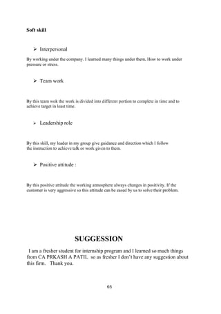 65
Soft skill
➢ Interpersonal
By working under the company. I learned many things under them, How to work under
pressure or stress.
➢ Team work
By this team wok the work is divided into different portion to complete in time and to
achieve target in least time.
➢ Leadership role
By this skill, my leader in my group give guidance and direction which I follow
the instruction to achieve talk or work given to them.
➢ Positive attitude :
By this positive attitude the working atmosphere always changes in positivity. If the
customer is very aggressive so this attitude can be eased by us to solve their problem.
SUGGESSION
I am a fresher student for internship program and I learned so much things
from CA PRKASH A PATIL so as fresher I don’t have any suggestion about
this firm. Thank you.
 