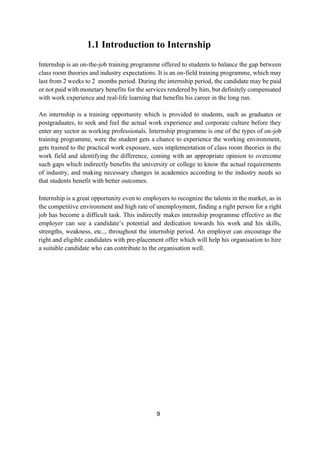 9
1.1 Introduction to Internship
Internship is an on-the-job training programme offered to students to balance the gap between
class room theories and industry expectations. It is an on-field training programme, which may
last from 2 weeks to 2 months period. During the internship period, the candidate may be paid
or not paid with monetary benefits for the services rendered by him, but definitely compensated
with work experience and real-life learning that benefits his career in the long run.
An internship is a training opportunity which is provided to students, such as graduates or
postgraduates, to seek and feel the actual work experience and corporate culture before they
enter any sector as working professionals. Internship programme is one of the types of on-job
training programme, were the student gets a chance to experience the working environment,
gets trained to the practical work exposure, sees implementation of class room theories in the
work field and identifying the difference, coming with an appropriate opinion to overcome
such gaps which indirectly benefits the university or college to know the actual requirements
of industry, and making necessary changes in academics according to the industry needs so
that students benefit with better outcomes.
Internship is a great opportunity even to employers to recognize the talents in the market, as in
the competitive environment and high rate of unemployment, finding a right person for a right
job has become a difficult task. This indirectly makes internship programme effective as the
employer can see a candidate’s potential and dedication towards his work and his skills,
strengths, weakness, etc.., throughout the internship period. An employer can encourage the
right and eligible candidates with pre-placement offer which will help his organisation to hire
a suitable candidate who can contribute to the organisation well.
 