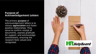 The primary purpose of
acknowledgement letters is to
convey appreciation and foster
positive relationships. They
serve to conﬁrm receipt of
documents, express gratitude
for support, and acknowledge
contributions, ensuring the
recipient feels valued and
recognized.
Purpose of
Acknowledgement Letters
 