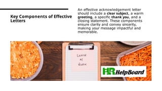 Key Components of Effective
Letters
An effective acknowledgement letter
should include a clear subject, a warm
greeting, a speciﬁc thank you, and a
closing statement. These components
ensure clarity and convey sincerity,
making your message impactful and
memorable.
 