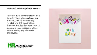 Here are two sample letters: one
for acknowledging a donation
and another for conﬁrming
receipt of a job application.
These examples illustrate how to
structure your message while
incorporating key elements
effectively.
Sample Acknowledgement Letters
 