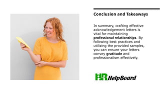 In summary, crafting effective
acknowledgement letters is
vital for maintaining
professional relationships. By
following best practices and
utilizing the provided samples,
you can ensure your letters
convey gratitude and
professionalism effectively.
Conclusion and Takeaways
 