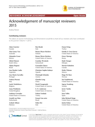 REVIEWER ACKNOWLEDGEMENT Open Access
Acknowledgement of manuscript reviewers
2015
Andrea Pieroni
Contributing reviewers
The editors of Journal of Ethnobiology and Ethnomedicine would like to thank all our reviewers who have contributed
to the journal in Volume 11 (2015).
Alain Cuerrier
Canada
Alan Louey Yen
Australia
Alejandro Casas
Mexico
Alfred Maroyi
South Africa
Alpina Begossi
Brazil
Ana Haydee Ladio
Argentina
Ana Maria Carvalho
Portugal
Andrea Pieroni
Italy
Anely Nedelcheva
Bulgaria
Anna Waldstein
United Kingdom
Anthony Cavender
United States of America
Arnold van Huis
Netherlands
Arshad Abbasi
Pakistan
Ben Reade
Italy
Benno Meyer-Rochow
Finland
Benno Meyer-Rochow
United States of America
Caroline Weckerle
Switzerland
Cassandra Quave
United States of America
Christine Sophie Kabuye
Uganda
Christoph Schunko
Austria
Chunlin Long
China
David Casagrande
United States of America
E. N. Anderson
United States of America
Erdem Yesilada
Turkey
Ernani Lins neto
Brazil
Fabio Dei
Italy
Fusun Ertug
Turkey
Gisella S. Cruz-Garcia
United States of America
Grace Njoroge
Kenya
Haile Yineger
Ethiopia
Harriet Kuhnlein
Canada
Heike Vibrans
Mexico
Hugo De Boer
Norway
Ina Vandebroek
United States of America
Ingvar Svanberg
Sweden
Javier Tardio
Spain
Joan Vallès
Spain
John Richard Stepp
United States of America
Justin Nolan
United States of America
Correspondence: jethnobiomed@biomedcentral.com
University of Gastronomic Sciences, Piazza Vittorio Emanuele 9, 12060 Bra/Pollenzo,
Cueno, Italy
JOURNAL OF ETHNOBIOLOGY
AND ETHNOMEDICINE
© 2016 Pieroni. Open Access This article is distributed under the terms of the Creative Commons Attribution 4.0 International
License (http://creativecommons.org/licenses/by/4.0/), which permits unrestricted use, distribution, and reproduction in any
medium, provided you give appropriate credit to the original author(s) and the source, provide a link to the Creative
Commons license, and indicate if changes were made. The Creative Commons Public Domain Dedication waiver (http://
creativecommons.org/publicdomain/zero/1.0/) applies to the data made available in this article, unless otherwise stated.
Pieroni Journal of Ethnobiology and Ethnomedicine (2016) 12:13
DOI 10.1186/s13002-016-0084-0
 