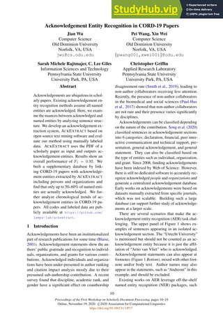 Proceedings of the First Workshop on Scholarly Document Processing, pages 10–19
Online, November 19, 2020. c 2020 Association for Computational Linguistics
https://doi.org/10.18653/v1/P17
10
Acknowledgement Entity Recognition in CORD-19 Papers
Jian Wu
Computer Science
Old Dominion University
Norfolk, VA, USA
jwu@cs.odu.edu
Pei Wang, Xin Wei
Computer Science
Old Dominion University
Norfolk, VA, USA
{pwang001,xwei001}@odu.edu
Sarah Michele Rajtmajer, C. Lee Giles
Information Sciences and Technology
Pennsylvania State University
University Park, PA, USA
Christopher Griffin
Applied Research Laboratory
Pennsylvania State University
University Park, PA, USA
Abstract
Acknowledgements are ubiquitous in schol-
arly papers. Existing acknowledgement en-
tity recognition methods assume all named
entities are acknowledged. Here, we exam-
ine the nuances between acknowledged and
named entities by analyzing sentence struc-
ture. We develop an acknowledgement ex-
traction system, ACKEXTRACT based on
open-source text mining software and eval-
uate our method using manually labeled
data. ACKEXTRACT uses the PDF of a
scholarly paper as input and outputs ac-
knowledgement entities. Results show an
overall performance of F1 = 0.92. We
built a supplementary database by link-
ing CORD-19 papers with acknowledge-
ment entities extracted by ACKEXTRACT
including persons and organizations and
find that only up to 50–60% of named enti-
ties are actually acknowledged. We fur-
ther analyze chronological trends of ac-
knowledgement entities in CORD-19 pa-
pers. All codes and labeled data are pub-
licly available at https://github.com/
lamps-lab/ackextract.
1 Introduction
Acknowledgements have been an institutionalized
part of research publications for some time (Blaise,
2001). Acknowledgement statements show the au-
thors’ public gratitude and recognition to individ-
uals, organizations, and grants for various contri-
butions. Acknowledged individuals and organiza-
tions have been under-presented in author ranking
and citation impact analysis mostly due to their
presumed sub-authorship contribution. A recent
survey found that discipline, academic rank, and
gender have a significant effect on coauthorship
disagreement rate (Smith et al., 2019), leading to
non-author collaborators receiving less attention.
Recently, the presence of non-author collaborators
in the biomedical and social sciences (Paul-Hus
et al., 2017) showed that non-author collaborators
are not rare and their presence varies significantly
by disciplines.
Acknowledgements can be classified depending
on the nature of the contribution. Song et al. (2020)
classified sentences in acknowledgement sections
into 6 categories: declaration, financial, peer inter-
active communication and technical support, pre-
sentation, general acknowledgement, and general
statement. They can also be classified based on
the type of entities such as individual, organization,
and grant. Since 2008, funding acknowledgements
have been indexed by Web of Science. However,
there is still no dedicated software to accurately rec-
ognize acknowledged people and organizations and
generate a centralized acknowledgement database.
Early works on acknowledgements were based on
datasets manually extracted from specific journals,
which was not scalable. Building such a large
database can support further study of acknowledge-
ments at a larger scale.
There are several scenarios that make the ac-
knowledgement entity recognition (AER) task chal-
lenging. The upper panel of Figure 1 shows ex-
amples of sentences appearing in an isolated ac-
knowledgement section. The “Utrecht University”
is mentioned but should not be counted as an ac-
knowledgement entity because it is just the affil-
iation of “Arno van Vliet” who is acknowledged.
Acknowledgement statements can also appear at
footnotes (Figure 1 Bottom), mixed with other foot-
note and/or body text. Author names may also
appear in the statements, such as “Andreoni” in this
example, and should be excluded.
Existing works on AER leverage off-the-shelf
named entity recognition (NER) packages, such
 