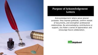 Purpose of Acknowledgement
Letters
Acknowledgement letters serve several
purposes: they express gratitude, confirm receipt
of documents, and strengthen professional
relationships. By acknowledging contributions or
support, you foster a sense of appreciation and
encourage future collaboration.
 