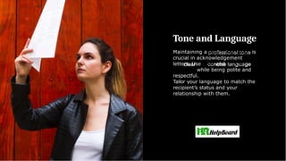 Tone and Language
Maintaining a professional tone is
crucial in acknowledgement
letters. Use clear and concise
language while being polite and
respectful.
Tailor your language to match the
recipient’s status and your
relationship with them.
 