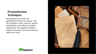 Personalization
Techniques
Personalizing your letter can
significantly enhance its impact. Use
the recipient’s name, mention specific
contributions, and reflect on shared
experiences. This approach fosters a
deeper connection and shows that you
value their input.
 