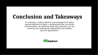 Conclusion and Takeaways
In conclusion, crafting effective acknowledgement letters
requires attention to detail, a professional tone, and timely
communication. By following these best practices, you can
enhance your professional relationships and express
genuine appreciation.
 
