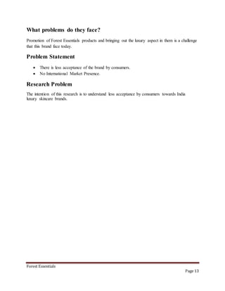 Forest Essentials
Page 13
What problems do they face?
Promotion of Forest Essentials products and bringing out the luxury aspect in them is a challenge
that this brand face today.
Problem Statement
 There is less acceptance of the brand by consumers.
 No International Market Presence.
Research Problem
The intention of this research is to understand less acceptance by consumers towards India
luxury skincare brands.
 