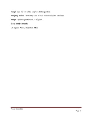 Forest Essentials
Page 18
Sample size - the size of the sample is 100 respondents
Sampling method - Probability as it involves random selection of sample.
Sample - people aged between 18-50 years.
Data analysis tools
Chi Square, Anova, Proportion, Mean
 
