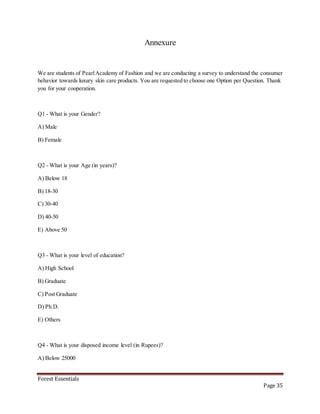 Forest Essentials
Page 35
Annexure
We are students of PearlAcademy of Fashion and we are conducting a survey to understand the consumer
behavior towards luxury skin care products. You are requested to choose one Option per Question. Thank
you for your cooperation.
Q1 - What is your Gender?
A) Male
B) Female
Q2 - What is your Age (in years)?
A) Below 18
B) 18-30
C) 30-40
D) 40-50
E) Above 50
Q3 - What is your level of education?
A) High School
B) Graduate
C) Post Graduate
D) Ph.D.
E) Others
Q4 - What is your disposed income level (in Rupees)?
A) Below 25000
 