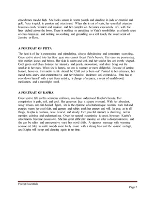 Forest Essentials
Page 7
cheekbones maybe high. She looks serene in warm pastels and dazzling in jade or emerald and
gold. Vata is quick in passion and attachment. When she is out of sorts, her unsettled attention
becomes easily worried and anxious; and her complexion becomes excessively dry, with fine
lines etched above the brow. There is nothing so unsettling to Vata's sensibilities as a harsh voice
or crass language, and nothing so soothing and grounding as a soft touch, the sweet scent of
Jasmine or Rose.
A PORTRAIT OF PITTA
The heat is of fire is penetrating and stimulating, always dehydrating and sometimes scorching..
Once you've stared into her fiery gaze you cannot forget Pitta's beauty. Her eyes are penetrating,
with perfect lashes and brows. Her skin is warm and soft, and her scarlet lips are evenly shaped.
Cool green and blues balance her intensity and pearls, moonstone, and silver bring out the
sparkle in her eyes. When she is happy, no one is warmer or more delightful. Beware of getting
burned, however. Her motto in life should be 'Chill out or burn out'. Pushed to her extremes, her
mood turns angry and argumentative and her behavior, intolerant and compulsive. Pitta has to
cool down herself with a rest from activity, a change of scenery, a scent of sandalwood,
meditation, and a moonlight stroll.
A PORTRAIT OF KAPHA
Once you've felt earth's sensuous embrace, you have understood Kapha's beauty. Her
complexion is pale, soft, and cool. Her generous face is square or round. With her abundant,
wavy tresses, and full-bodied figure, she is the epitome of a Rubenesque woman. Rich red and
purples warm her cool skin, and garnets and rubies peak her energy and will. In love, as in all
things, Kapha is cautious, wise, honest, and steady. Her graceful manner is charming, not to
mention calming and understanding. Once her natural equanimity is upset, however, Kapha's
attachments become possessive. She has great difficulty moving on after a disappointment, and
she can be sullen and unresponsive once her mood shifts. A vigorous massage with warming
sesame oil, hike in sunlit woods some lively music with a strong beat and the volume on high,
and Kapha will be up and dancing again in no time.
 