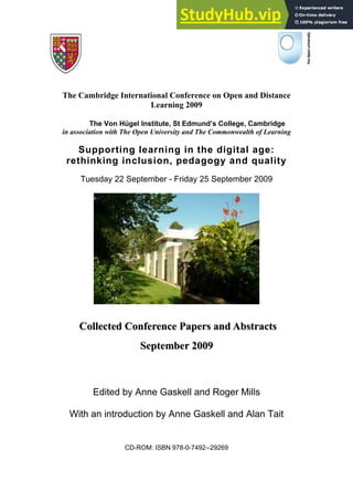 The Cambridge International Conference on Open and Distance
Learning 2009
The Von Hügel Institute, St Edmund’s College, Cambridge
in association with The Open University and The Commonwealth of Learning
Supporting learning in the digital age:
rethinking inclusion, pedagogy and quality
Tuesday 22 September - Friday 25 September 2009
C
Co
ol
ll
le
ec
ct
te
ed
d C
Co
on
nf
fe
er
re
en
nc
ce
e P
Pa
ap
pe
er
rs
s a
an
nd
d A
Ab
bs
st
tr
ra
ac
ct
ts
s
S
Se
ep
pt
te
em
mb
be
er
r 2
20
00
09
9
Edited by Anne Gaskell and Roger Mills
With an introduction by Anne Gaskell and Alan Tait
CD-ROM: ISBN 978-0-7492--29269
 