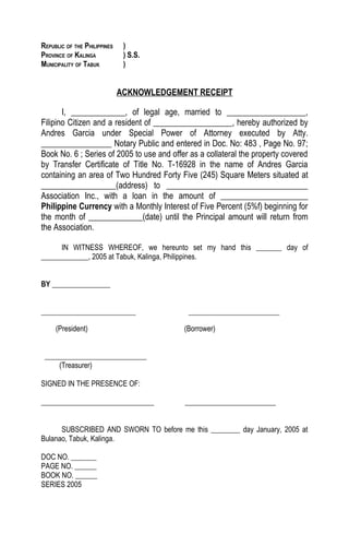 REPUBLIC OF THE PHILIPPINES    )
PROVINCE OF KALINGA            ) S.S.
MUNICIPALITY OF TABUK          )


                              ACKNOWLEDGEMENT RECEIPT

       I, _____________, of legal age, married to ___________________,
Filipino Citizen and a resident of ___________________, hereby authorized by
Andres Garcia under Special Power of Attorney executed by Atty.
_________________ Notary Public and entered in Doc. No: 483 , Page No. 97;
Book No. 6 ; Series of 2005 to use and offer as a collateral the property covered
by Transfer Certificate of Title No. T-16928 in the name of Andres Garcia
containing an area of Two Hundred Forty Five (245) Square Meters situated at
__________________(address) to __________________________________
Association Inc., with a loan in the amount of _____________________
Philippine Currency with a Monthly Interest of Five Percent (5%f) beginning for
the month of _____________(date) until the Principal amount will return from
the Association.

      IN WITNESS WHEREOF, we hereunto set my hand this _______ day of
_____________, 2005 at Tabuk, Kalinga, Philippines.


BY ________________


__________________________                  _________________________

     (President)                           (Borrower)


 ____________________________
     (Treasurer)

SIGNED IN THE PRESENCE OF:

_______________________________            _________________________


      SUBSCRIBED AND SWORN TO before me this ________ day January, 2005 at
Bulanao, Tabuk, Kalinga.

DOC NO. _______
PAGE NO. ______
BOOK NO. ______
SERIES 2005
 