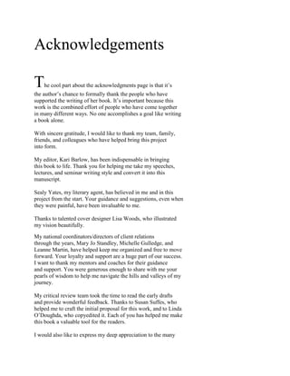 Acknowledgements

T   he cool part about the acknowledgments page is that it s
the author s chance to formally thank the people who have
supported the writing of her book. It s important because this
work is the combined effort of people who have come together
in many different ways. No one accomplishes a goal like writing
a book alone.

With sincere gratitude, I would like to thank my team, family,
friends, and colleagues who have helped bring this project
into form.

My editor, Kari Barlow, has been indispensable in bringing
this book to life. Thank you for helping me take my speeches,
lectures, and seminar writing style and convert it into this
manuscript.

Sealy Yates, my literary agent, has believed in me and in this
project from the start. Your guidance and suggestions, even when
they were painful, have been invaluable to me.

Thanks to talented cover designer Lisa Woods, who illustrated
my vision beautifully.

My national coordinators/directors of client relations
through the years, Mary Jo Standley, Michelle Gulledge, and
Leanne Martin, have helped keep me organized and free to move
forward. Your loyalty and support are a huge part of our success.
I want to thank my mentors and coaches for their guidance
and support. You were generous enough to share with me your
pearls of wisdom to help me navigate the hills and valleys of my
journey.

My critical review team took the time to read the early drafts
and provide wonderful feedback. Thanks to Susan Suffes, who
helped me to craft the initial proposal for this work, and to Linda
O Doughda, who copyedited it. Each of you has helped me make
this book a valuable tool for the readers.

I would also like to express my deep appreciation to the many
 