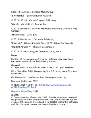 Licensed courtesy of Concord Music Group
"S'Wonderful" - Bucky and John Pizzarelli

© 2010 LRC Ltd., Warner Chappell Publishing
"Waikiki Hula Medley" - George Kuo

© 2010 Dancing Cat Records, EMI Music Publishing, Charles E King
Company
"Minor Swing" - Alma Sinti

© 2010 Djaz Records, EMI Music Publishing
"City Livin" - G Love & Special Sauce © 2010 Brushﬁre Records
"Incident At Gate 7" - Thievery Corporation

© 2010 ESL Music, Beggars Group/4AD, Bug Music
Maps
Portions of the maps provided by this software may have been
created using data from the following sources:
(CanVec)
© Department of Natural Resources Canada. All rights reserved.
Flickr Shapeﬁles Public Dataset, Version 1.0, http://www.ﬂickr.com/
(GeoNames)
GeoNames and contributors, http://www.geonames.org.
Map data © Getchee, 2012.
© INCREMENT P CORP., 2012, http://www.incrementp.co.jp/
gc01info/e/legal01.html.
Map data © LeadDog, 2012.
(OSDM)
© Commonwealth of Australia, 2012. This data has been used with
the permission of the Commonwealth. The Commonwealth has not
evaluated the data as altered and incorporated within this software,
and therefore gives no warranty regarding its accuracy,
 