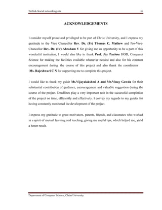 Netlink-Social networking site iii
Department of Computer Science, Christ University
ACKNOWLEDGEMENTS
I consider myself proud and privileged to be part of Christ University, and I express my
gratitude to the Vice Chancellor Rev. Dr. (Fr) Thomas C. Mathew and Pro-Vice-
Chancellor Rev. Dr. (Fr) Abraham V for giving me an opportunity to be a part of this
wonderful institution, I would also like to thank Prof. Joy Paulose HOD, Computer
Science for making the facilities available whenever needed and also for his constant
encouragement during the course of this project and also thank the coordinator
Ms. Rajeshwari C N for supporting me to complete this project.
I would like to thank my guide Ms.Vijayalakshmi A and Mr.Vinay Gowda for their
substantial contribution of guidance, encouragement and valuable suggestion during the
course of the project. Deadlines play a very important role in the successful completion
of the project on time, efficiently and effectively. I convey my regards to my guides for
having constantly monitored the development of the project.
I express my gratitude to great motivators, parents, friends, and classmates who worked
in a spirit of mutual learning and teaching, giving me useful tips, which helped me, yield
a better result.
 